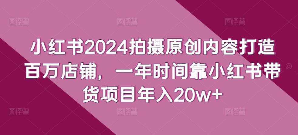 小红书2024拍摄原创内容打造百万店铺，一年时间靠小红书带货项目年入20w+-178分享