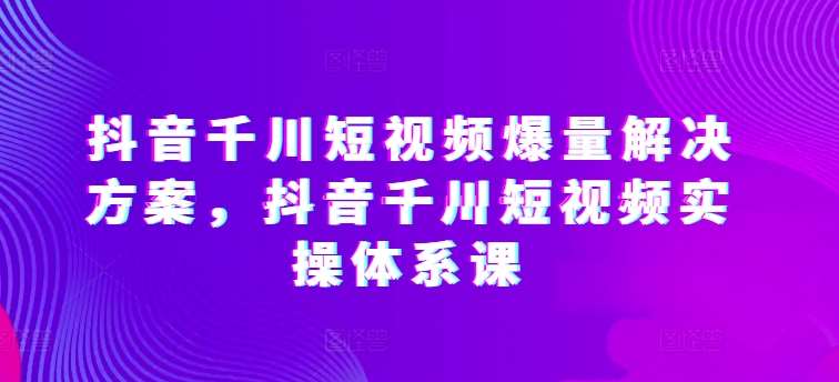 抖音千川短视频爆量解决方案，抖音千川短视频实操体系课-178分享