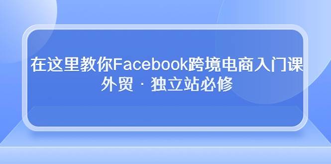 （10259期）在这里教你Facebook跨境电商入门课，外贸·独立站必修-178分享