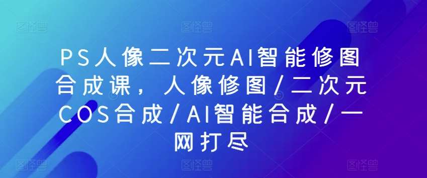 PS人像二次元AI智能修图合成课，人像修图/二次元COS合成/AI智能合成/一网打尽-178分享