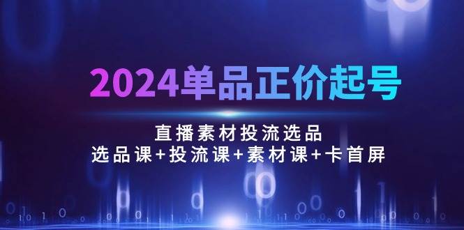 （10297期）2024单品正价起号，直播素材投流选品：选品课+投流课+素材课+卡首屏/100节-178分享