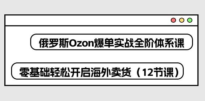 （10555期）俄罗斯 Ozon-爆单实战全阶体系课，零基础轻松开启海外卖货（12节课）-178分享