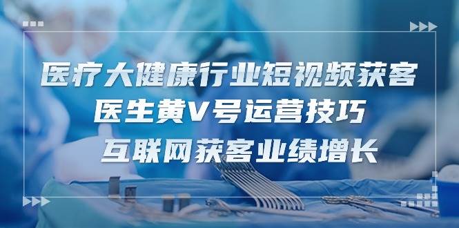 （10564期）医疗 大健康行业短视频获客：医生黄V号运营技巧  互联网获客业绩增长-15节-178分享